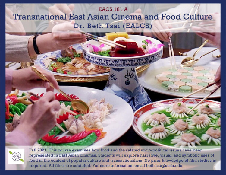 Text describing a course, over an image of several hands holding chopsticks, grabbing food from shared dishes. The text at top reads: EACS 181 A: Transnational East Asian Cinema and Food Culture. Dr. Beth Tsai (EALCS)." Text on bottom reads: "Fall 2021. This course examines how food an the related socio-political issues have been represented in East Asian cinemas. Students will explore narrative, visual, and symbolic uses of food in the context of popular culture and transnationalism. No prior knowledge of film studies is required. All films are subtitled. For more information, email bethtsai@ucsb.edu."