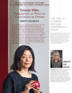 Flyer for "Koichi Takashima Lecture in Japanese Cultural Studies 2022: Tawada Yoko: Translation as Politics, Translation as Dream" with Brett de Bary on May 10, 2022 from 4-5:30PM in the McCune Conference Room